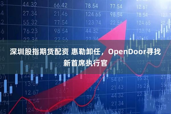 深圳股指期货配资 惠勒卸任，OpenDoor寻找新首席执行官