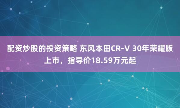 配资炒股的投资策略 东风本田CR-V 30年荣耀版上市，指导价18.59万元起
