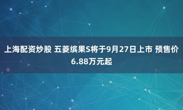 上海配资炒股 五菱缤果S将于9月27日上市 预售价6.88万元起