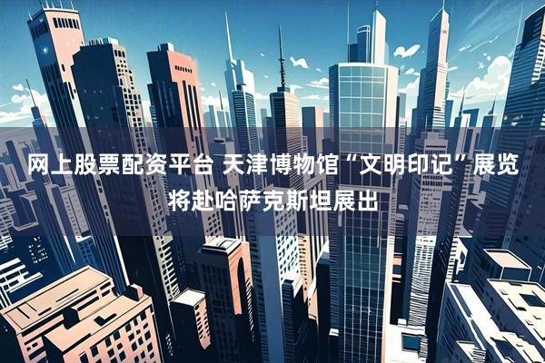 网上股票配资平台 天津博物馆“文明印记”展览将赴哈萨克斯坦展出