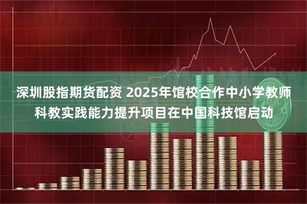 深圳股指期货配资 2025年馆校合作中小学教师科教实践能力提升项目在中国科技馆启动
