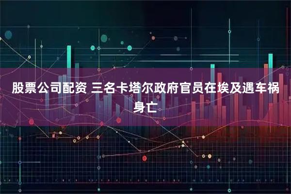 股票公司配资 三名卡塔尔政府官员在埃及遇车祸身亡