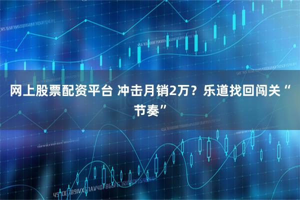 网上股票配资平台 冲击月销2万？乐道找回闯关“节奏”