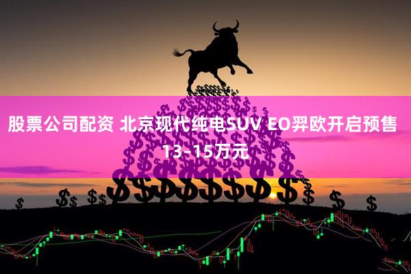 股票公司配资 北京现代纯电SUV EO羿欧开启预售 13–15万元