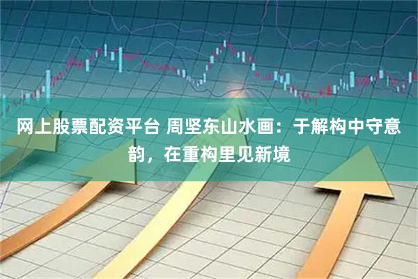 网上股票配资平台 周坚东山水画：于解构中守意韵，在重构里见新境