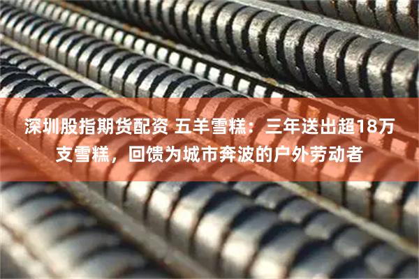 深圳股指期货配资 五羊雪糕：三年送出超18万支雪糕，回馈为城市奔波的户外劳动者