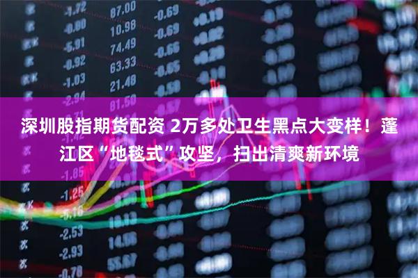 深圳股指期货配资 2万多处卫生黑点大变样！蓬江区“地毯式”攻坚，扫出清爽新环境