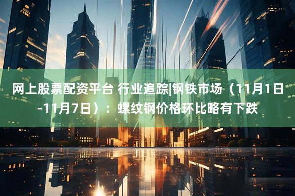 网上股票配资平台 行业追踪|钢铁市场（11月1日-11月7日）：螺纹钢价格环比略有下跌