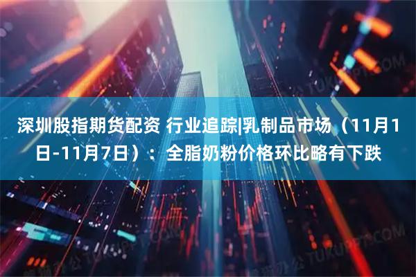 深圳股指期货配资 行业追踪|乳制品市场（11月1日-11月7日）：全脂奶粉价格环比略有下跌