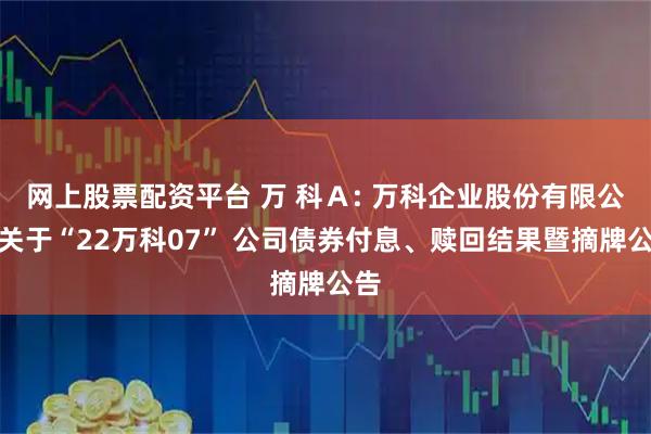 网上股票配资平台 万 科Ａ: 万科企业股份有限公司关于“22万科07” 公司债券付息、赎回结果暨摘牌公告