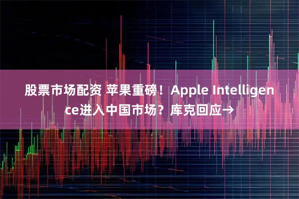 股票市场配资 苹果重磅！Apple Intelligence进入中国市场？库克回应→