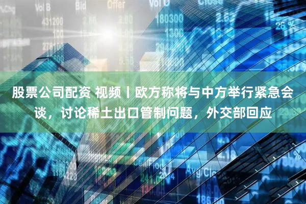 股票公司配资 视频丨欧方称将与中方举行紧急会谈，讨论稀土出口管制问题，外交部回应