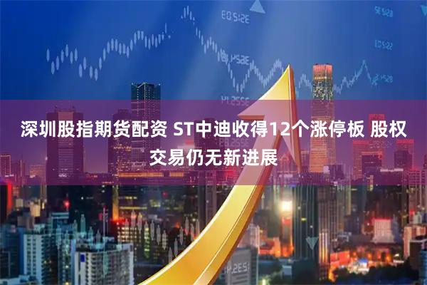 深圳股指期货配资 ST中迪收得12个涨停板 股权交易仍无新进展