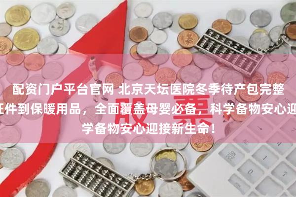 配资门户平台官网 北京天坛医院冬季待产包完整指南：从证件到保暖用品，全面覆盖母婴必备，科学备物安心迎接新生命！