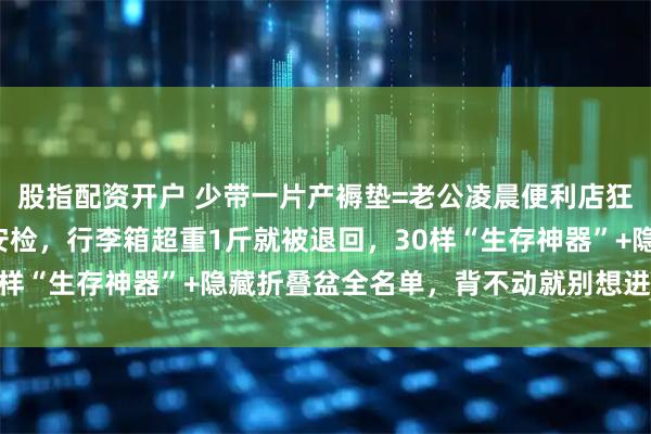 股指配资开户 少带一片产褥垫=老公凌晨便利店狂奔！产房门口3秒开包安检，行李箱超重1斤就被退回，30样“生存神器”+隐藏折叠盆全名单，背不动就别想进分娩室！