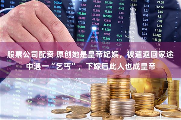 股票公司配资 原创她是皇帝妃嫔，被遣返回家途中遇一“乞丐”，下嫁后此人也成皇帝