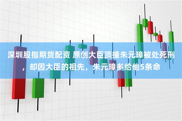 深圳股指期货配资 原创大臣顶撞朱元璋被处死刑，却因大臣的祖先，朱元璋多给他5条命