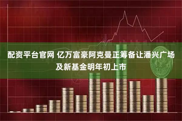 配资平台官网 亿万富豪阿克曼正筹备让潘兴广场及新基金明年初上市