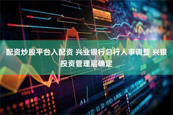 配资炒股平台入配资 兴业银行总行人事调整 兴银投资管理层确定