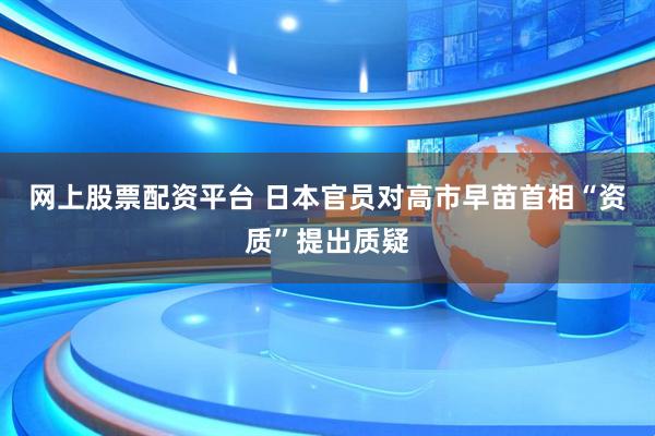 网上股票配资平台 日本官员对高市早苗首相“资质”提出质疑