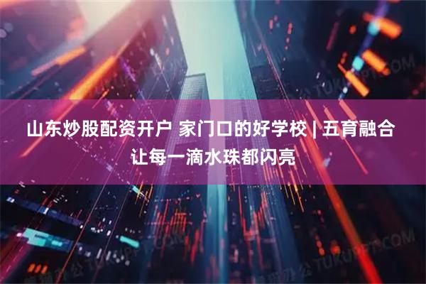 山东炒股配资开户 家门口的好学校 | 五育融合 让每一滴水珠都闪亮