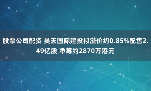 股票公司配资 昊天国际建投拟溢价约0.85%配售2.49亿股 净筹约2870万港元