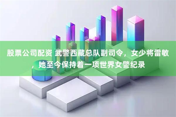 股票公司配资 武警西藏总队副司令，女少将雷敏，她至今保持着一项世界女警纪录