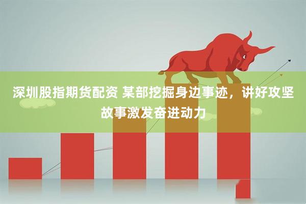 深圳股指期货配资 某部挖掘身边事迹，讲好攻坚故事激发奋进动力