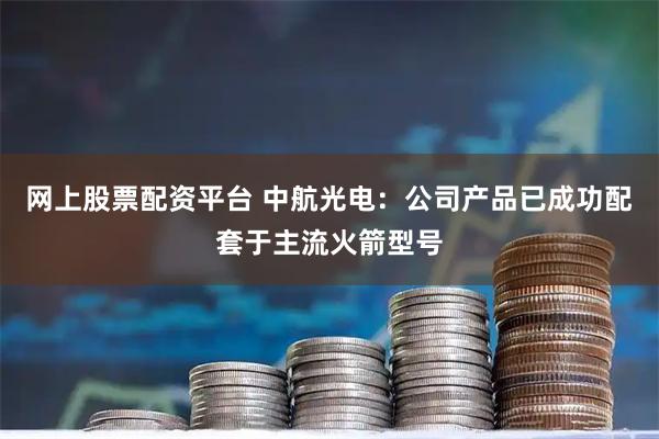 网上股票配资平台 中航光电：公司产品已成功配套于主流火箭型号