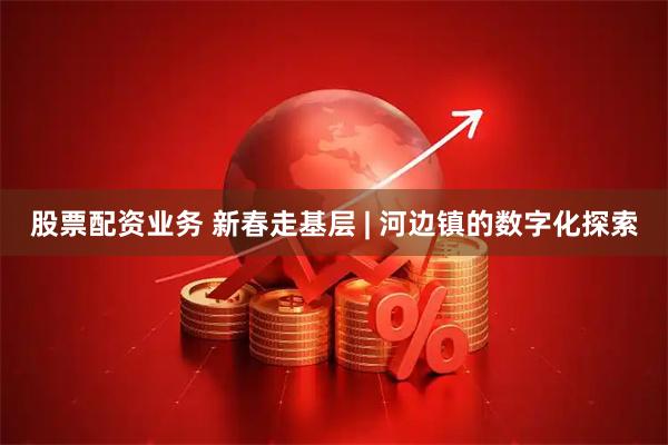股票配资业务 新春走基层 | 河边镇的数字化探索