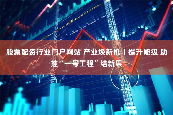 股票配资行业门户网站 产业焕新机丨提升能级 助推“一号工程”结新果