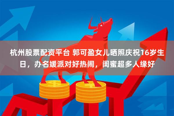 杭州股票配资平台 郭可盈女儿晒照庆祝16岁生日，办名媛派对好热闹，闺蜜超多人缘好