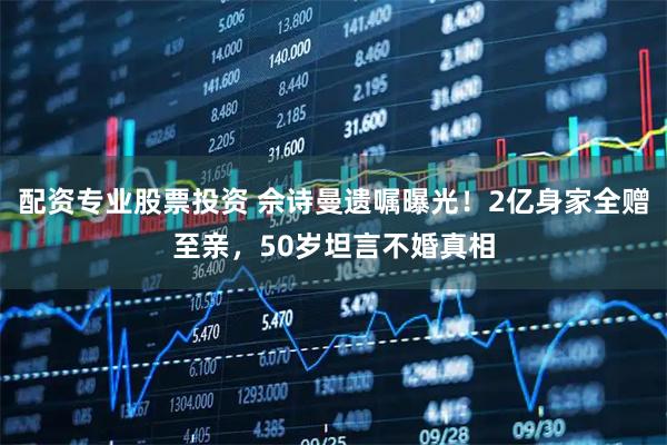 配资专业股票投资 佘诗曼遗嘱曝光！2亿身家全赠至亲，50岁坦言不婚真相