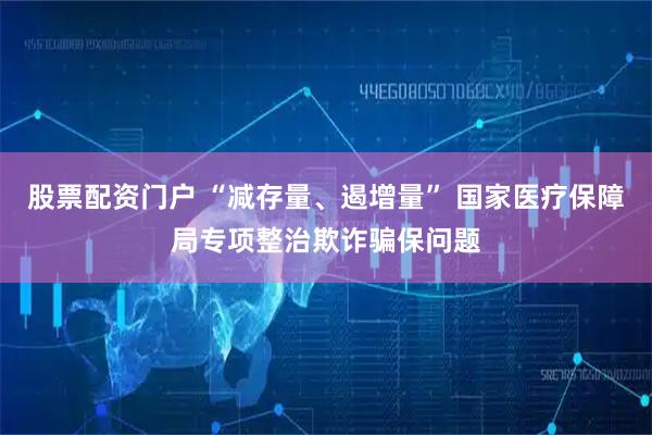 股票配资门户 “减存量、遏增量” 国家医疗保障局专项整治欺诈骗保问题