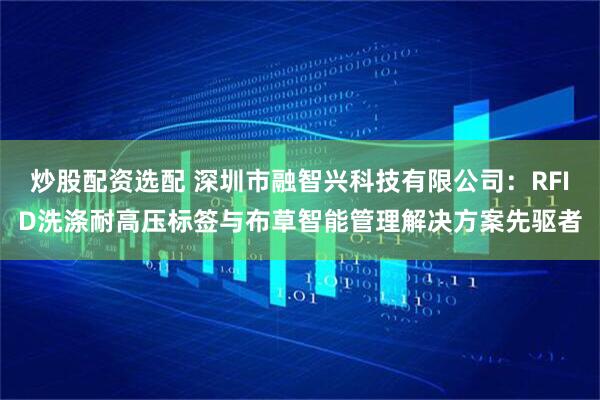 炒股配资选配 深圳市融智兴科技有限公司：RFID洗涤耐高压标签与布草智能管理解决方案先驱者