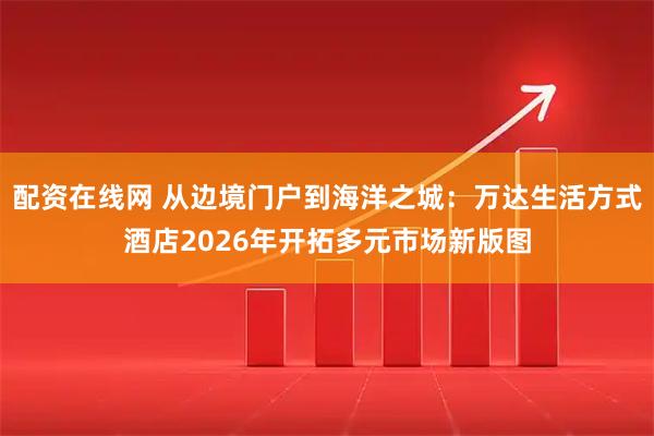 配资在线网 从边境门户到海洋之城：万达生活方式酒店2026年开拓多元市场新版图