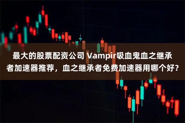 最大的股票配资公司 Vampir吸血鬼血之继承者加速器推荐，血之继承者免费加速器用哪个好？