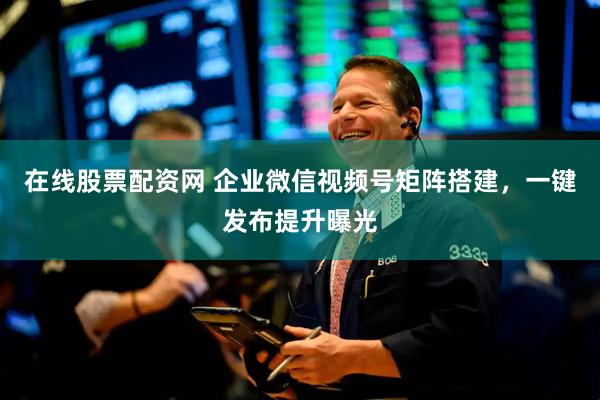 在线股票配资网 企业微信视频号矩阵搭建，一键发布提升曝光