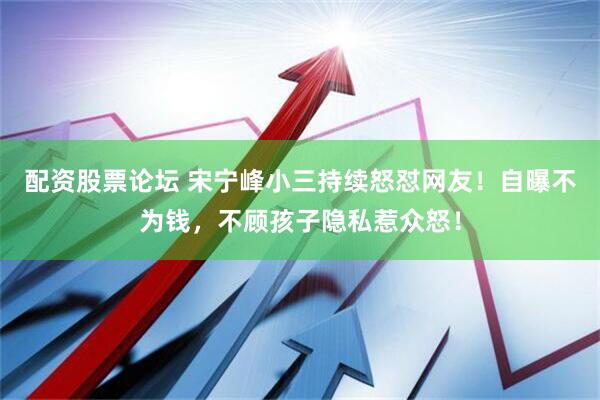 配资股票论坛 宋宁峰小三持续怒怼网友！自曝不为钱，不顾孩子隐私惹众怒！