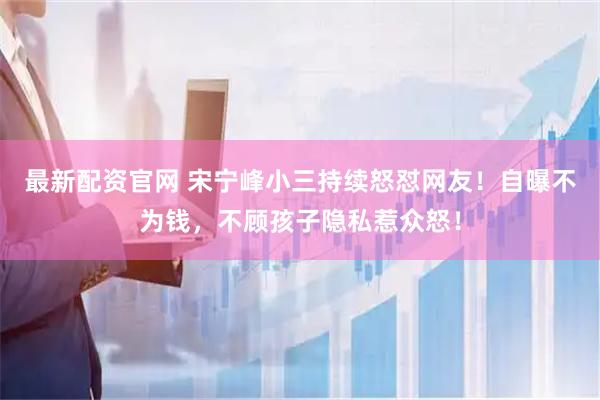 最新配资官网 宋宁峰小三持续怒怼网友！自曝不为钱，不顾孩子隐私惹众怒！