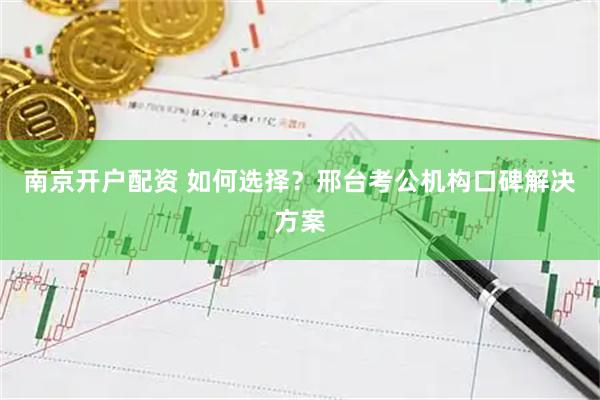 南京开户配资 如何选择？邢台考公机构口碑解决方案