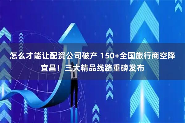 怎么才能让配资公司破产 150+全国旅行商空降宜昌！三大精品线路重磅发布