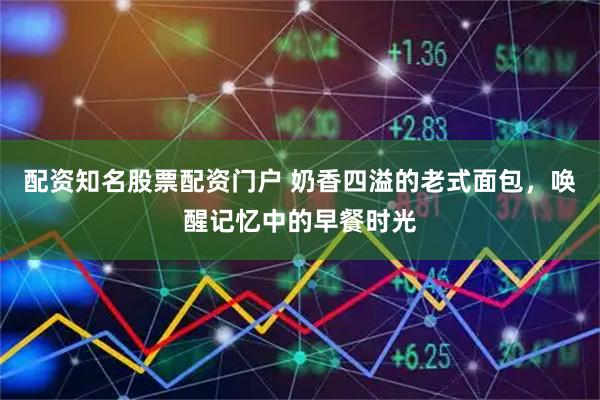 配资知名股票配资门户 奶香四溢的老式面包，唤醒记忆中的早餐时光