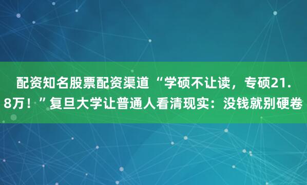 配资知名股票配资渠道 “学硕不让读，专硕21.8万！”复旦大学让普通人看清现实：没钱就别硬卷
