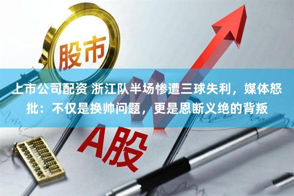 上市公司配资 浙江队半场惨遭三球失利，媒体怒批：不仅是换帅问题，更是恩断义绝的背叛