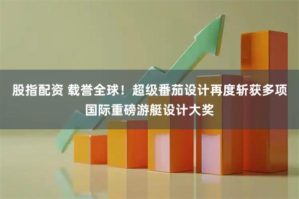 股指配资 载誉全球！超级番茄设计再度斩获多项国际重磅游艇设计大奖