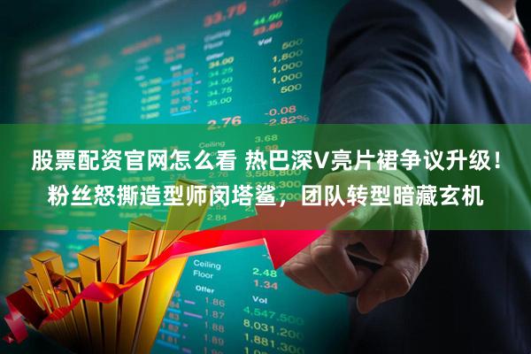 股票配资官网怎么看 热巴深V亮片裙争议升级！粉丝怒撕造型师闵塔鲨，团队转型暗藏玄机
