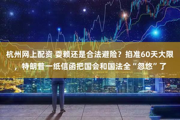 杭州网上配资 耍赖还是合法避险?掐准60天大限,特朗普一纸信函把国会和国法全“忽悠”了