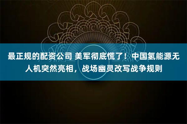 最正规的配资公司 美军彻底慌了！中国氢能源无人机突然亮相，战场幽灵改写战争规则