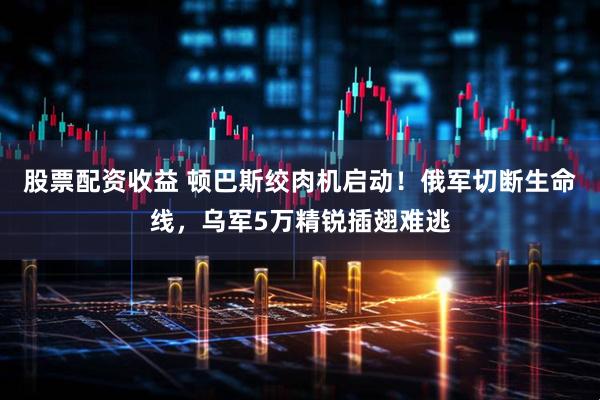 股票配资收益 顿巴斯绞肉机启动！俄军切断生命线，乌军5万精锐插翅难逃